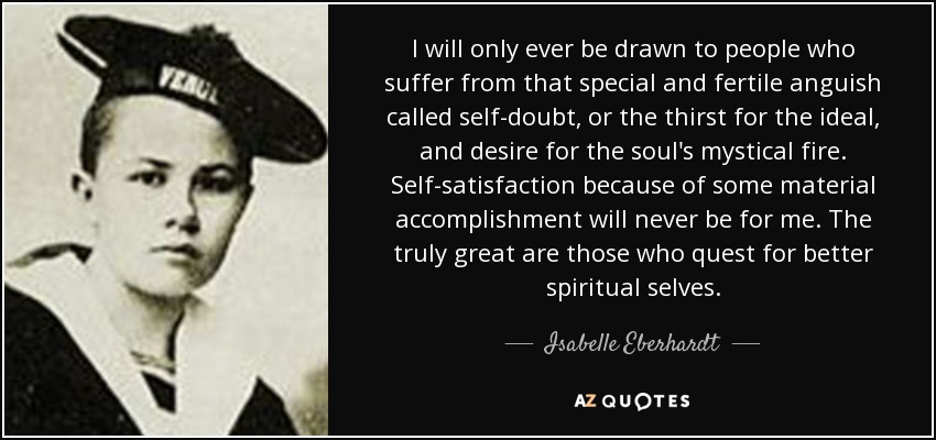 I will only ever be drawn to people who suffer from that special and fertile anguish called self-doubt, or the thirst for the ideal, and desire for the soul's mystical fire. Self-satisfaction because of some material accomplishment will never be for me. The truly great are those who quest for better spiritual selves. - Isabelle Eberhardt