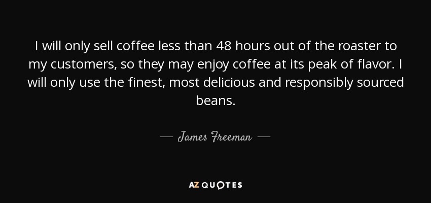 I will only sell coffee less than 48 hours out of the roaster to my customers, so they may enjoy coffee at its peak of flavor. I will only use the finest, most delicious and responsibly sourced beans. - James Freeman