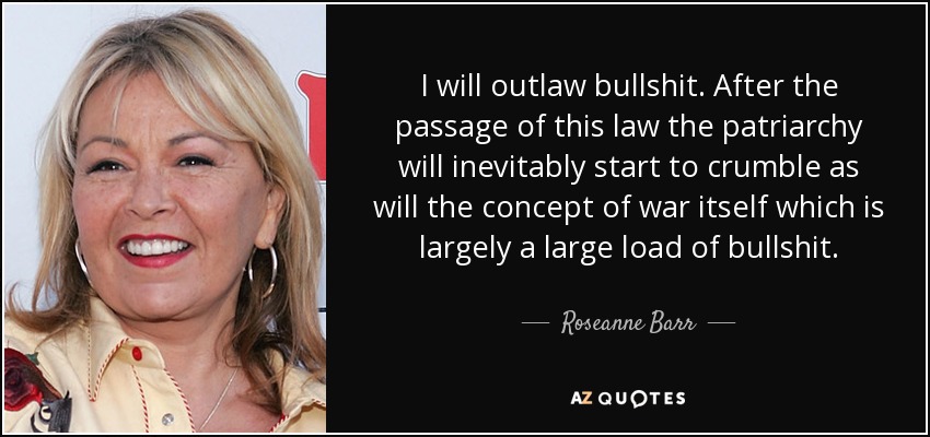 I will outlaw bullshit. After the passage of this law the patriarchy will inevitably start to crumble as will the concept of war itself which is largely a large load of bullshit. - Roseanne Barr