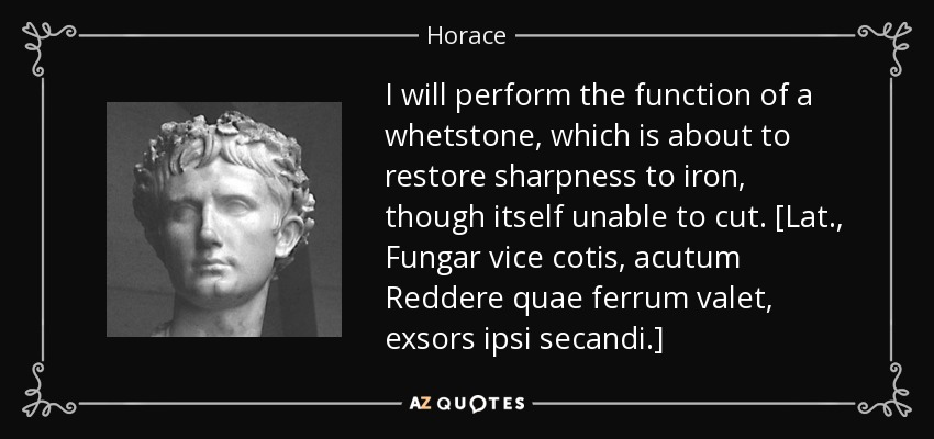 I will perform the function of a whetstone, which is about to restore sharpness to iron, though itself unable to cut. [Lat., Fungar vice cotis, acutum Reddere quae ferrum valet, exsors ipsi secandi.] - Horace