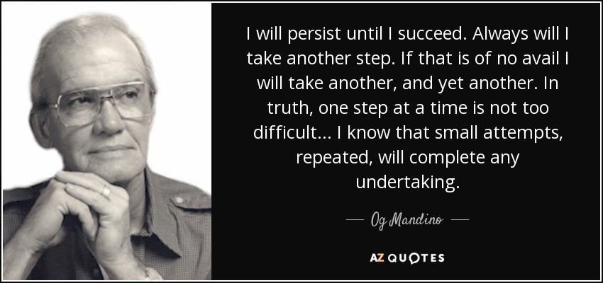 I will persist until I succeed. Always will I take another step. If that is of no avail I will take another, and yet another. In truth, one step at a time is not too difficult... I know that small attempts, repeated, will complete any undertaking. - Og Mandino