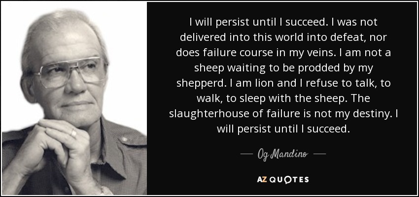 I will persist until I succeed. I was not delivered into this world into defeat, nor does failure course in my veins. I am not a sheep waiting to be prodded by my shepperd. I am lion and I refuse to talk, to walk, to sleep with the sheep. The slaughterhouse of failure is not my destiny. I will persist until I succeed. - Og Mandino