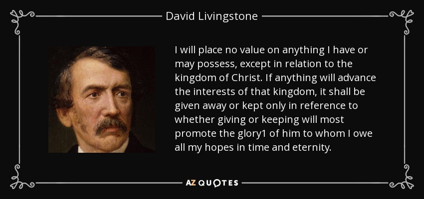 I will place no value on anything I have or may possess, except in relation to the kingdom of Christ. If anything will advance the interests of that kingdom, it shall be given away or kept only in reference to whether giving or keeping will most promote the glory1 of him to whom I owe all my hopes in time and eternity. - David Livingstone