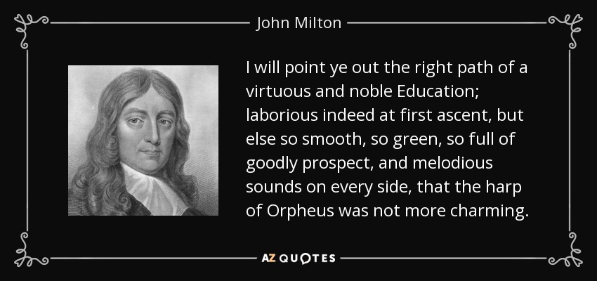 I will point ye out the right path of a virtuous and noble Education; laborious indeed at first ascent, but else so smooth, so green, so full of goodly prospect, and melodious sounds on every side, that the harp of Orpheus was not more charming. - John Milton