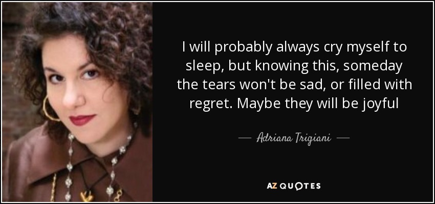 I will probably always cry myself to sleep, but knowing this, someday the tears won't be sad, or filled with regret. Maybe they will be joyful - Adriana Trigiani