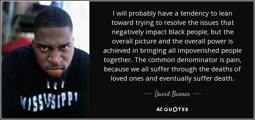 I will probably have a tendency to lean toward trying to resolve the issues that negatively impact black people, but the overall picture and the overall power is achieved in bringing all impoverished people together. The common denominator is pain, because we all suffer through the deaths of loved ones and eventually suffer death. - David Banner