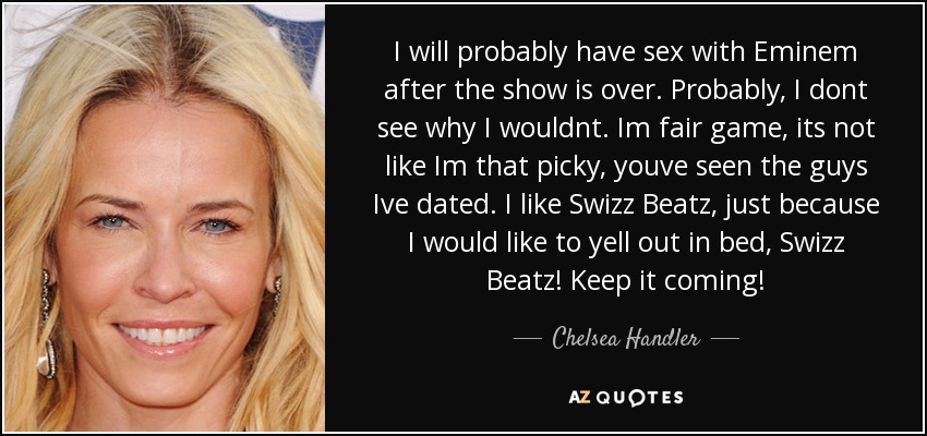 I will probably have sex with Eminem after the show is over. Probably, I dont see why I wouldnt. Im fair game, its not like Im that picky, youve seen the guys Ive dated. I like Swizz Beatz, just because I would like to yell out in bed, Swizz Beatz! Keep it coming! - Chelsea Handler