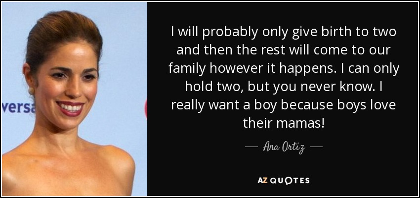 I will probably only give birth to two and then the rest will come to our family however it happens. I can only hold two, but you never know. I really want a boy because boys love their mamas! - Ana Ortiz