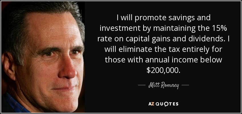 I will promote savings and investment by maintaining the 15% rate on capital gains and dividends. I will eliminate the tax entirely for those with annual income below $200,000. - Mitt Romney