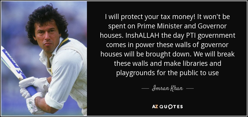 I will protect your tax money! It won't be spent on Prime Minister and Governor houses. InshALLAH the day PTI government comes in power these walls of governor houses will be brought down. We will break these walls and make libraries and playgrounds for the public to use - Imran Khan