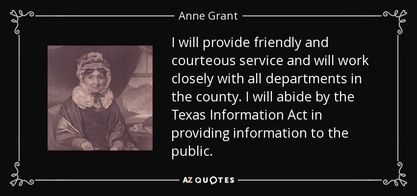 I will provide friendly and courteous service and will work closely with all departments in the county. I will abide by the Texas Information Act in providing information to the public. - Anne Grant