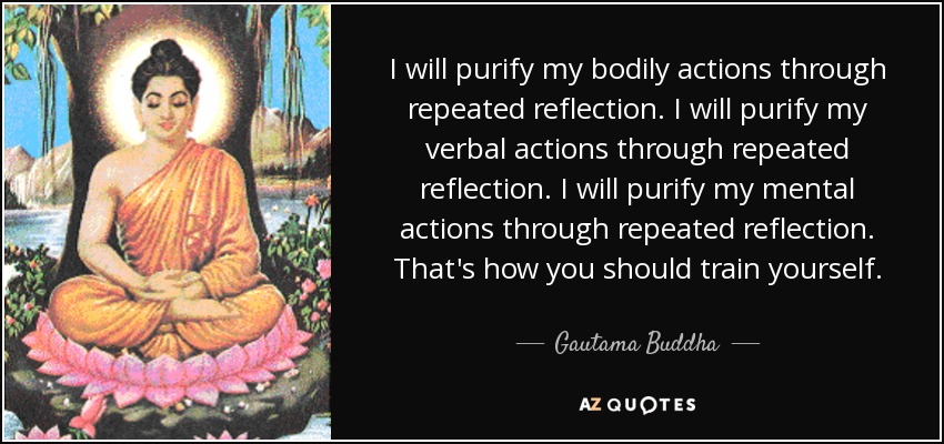 I will purify my bodily actions through repeated reflection. I will purify my verbal actions through repeated reflection. I will purify my mental actions through repeated reflection. That's how you should train yourself. - Gautama Buddha