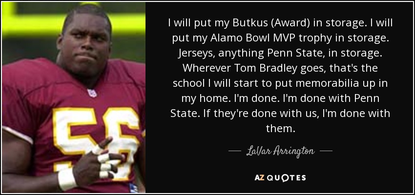 I will put my Butkus (Award) in storage. I will put my Alamo Bowl MVP trophy in storage. Jerseys, anything Penn State, in storage. Wherever Tom Bradley goes, that's the school I will start to put memorabilia up in my home. I'm done. I'm done with Penn State. If they're done with us, I'm done with them. - LaVar Arrington