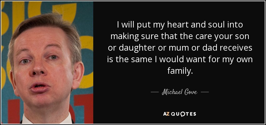 I will put my heart and soul into making sure that the care your son or daughter or mum or dad receives is the same I would want for my own family. - Michael Gove