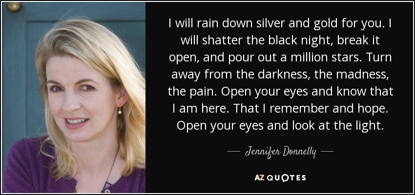 I will rain down silver and gold for you. I will shatter the black night, break it open, and pour out a million stars. Turn away from the darkness, the madness, the pain. Open your eyes and know that I am here. That I remember and hope. Open your eyes and look at the light. - Jennifer Donnelly