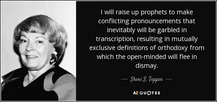 I will raise up prophets to make conflicting pronouncements that inevitably will be garbled in transcription, resulting in mutually exclusive definitions of orthodoxy from which the open-minded will flee in dismay. - Sheri S. Tepper