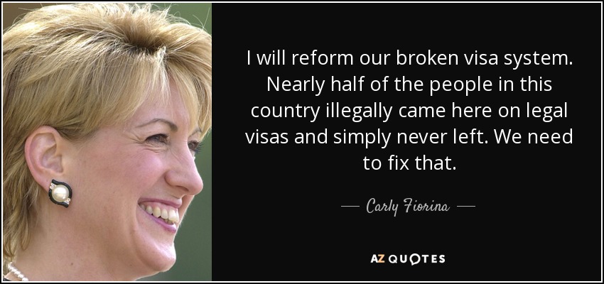 I will reform our broken visa system. Nearly half of the people in this country illegally came here on legal visas and simply never left. We need to fix that. - Carly Fiorina