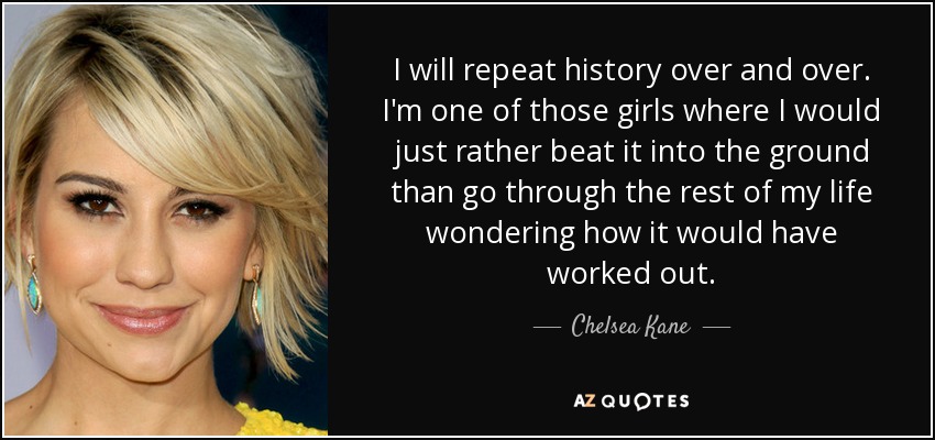 I will repeat history over and over. I'm one of those girls where I would just rather beat it into the ground than go through the rest of my life wondering how it would have worked out. - Chelsea Kane