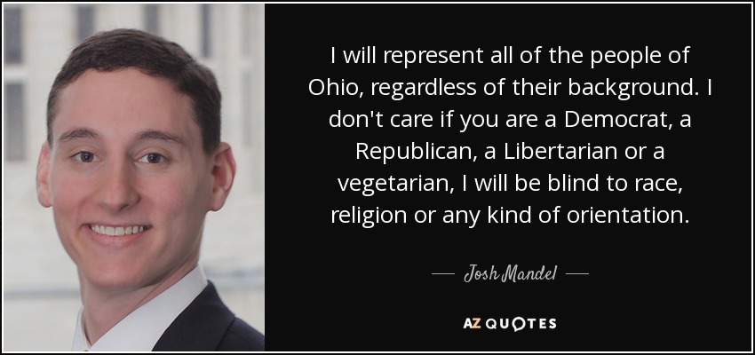 I will represent all of the people of Ohio, regardless of their background. I don't care if you are a Democrat, a Republican, a Libertarian or a vegetarian, I will be blind to race, religion or any kind of orientation. - Josh Mandel