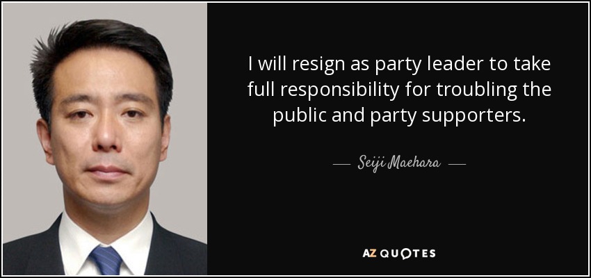 I will resign as party leader to take full responsibility for troubling the public and party supporters. - Seiji Maehara