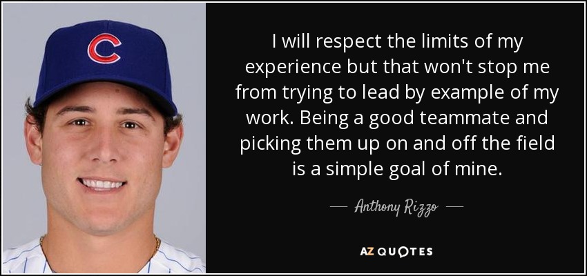 I will respect the limits of my experience but that won't stop me from trying to lead by example of my work. Being a good teammate and picking them up on and off the field is a simple goal of mine. - Anthony Rizzo