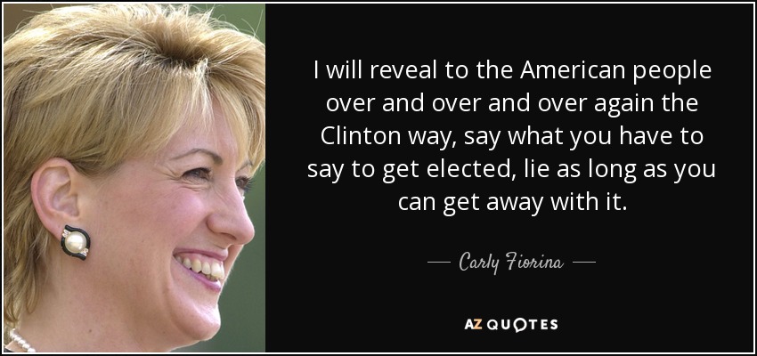 I will reveal to the American people over and over and over again the Clinton way, say what you have to say to get elected, lie as long as you can get away with it. - Carly Fiorina