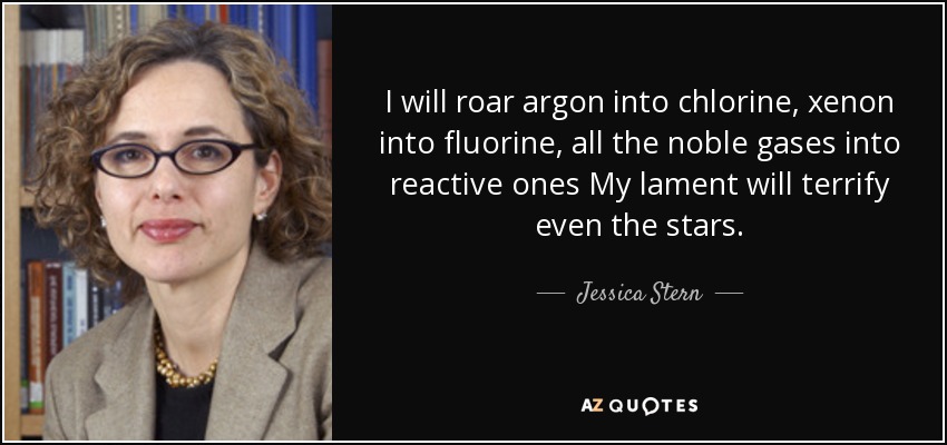 I will roar argon into chlorine, xenon into fluorine, all the noble gases into reactive ones My lament will terrify even the stars. - Jessica Stern