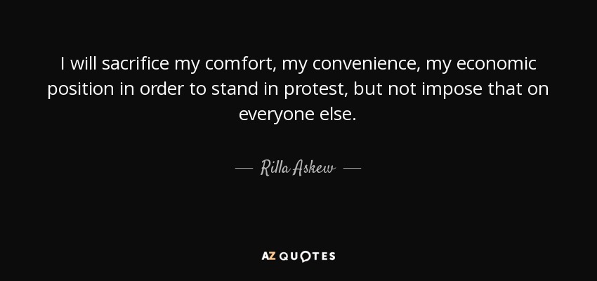 I will sacrifice my comfort, my convenience, my economic position in order to stand in protest, but not impose that on everyone else. - Rilla Askew