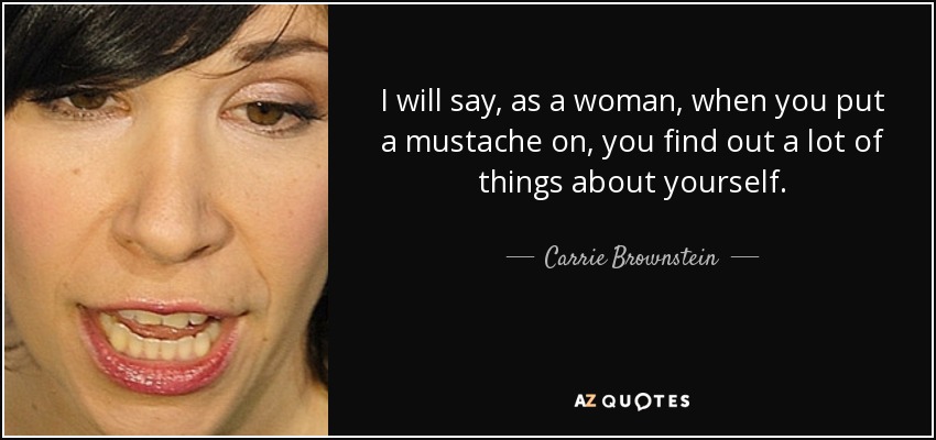 I will say, as a woman, when you put a mustache on, you find out a lot of things about yourself. - Carrie Brownstein