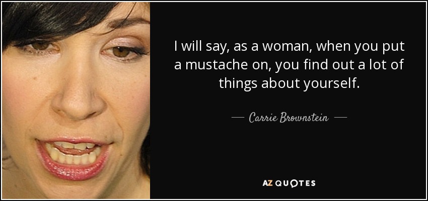 I will say, as a woman, when you put a mustache on, you find out a lot of things about yourself. - Carrie Brownstein
