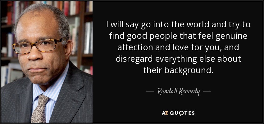 I will say go into the world and try to find good people that feel genuine affection and love for you, and disregard everything else about their background. - Randall Kennedy
