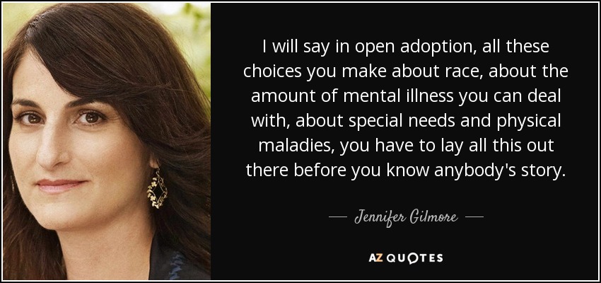 I will say in open adoption, all these choices you make about race, about the amount of mental illness you can deal with, about special needs and physical maladies, you have to lay all this out there before you know anybody's story. - Jennifer Gilmore