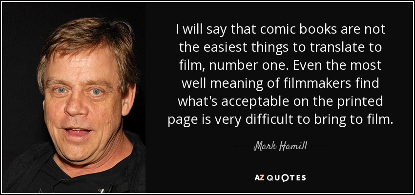 I will say that comic books are not the easiest things to translate to film, number one. Even the most well meaning of filmmakers find what's acceptable on the printed page is very difficult to bring to film. - Mark Hamill