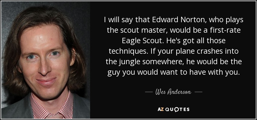 I will say that Edward Norton, who plays the scout master, would be a first-rate Eagle Scout. He's got all those techniques. If your plane crashes into the jungle somewhere, he would be the guy you would want to have with you. - Wes Anderson
