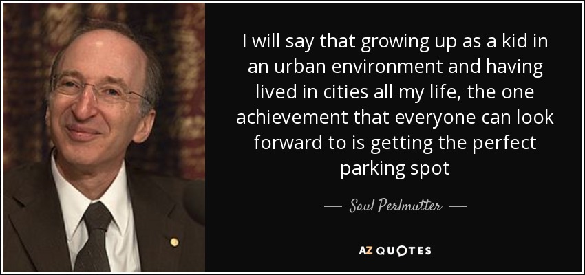 I will say that growing up as a kid in an urban environment and having lived in cities all my life, the one achievement that everyone can look forward to is getting the perfect parking spot - Saul Perlmutter