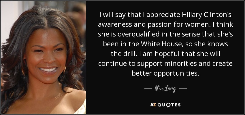 I will say that I appreciate Hillary Clinton's awareness and passion for women. I think she is overqualified in the sense that she's been in the White House, so she knows the drill. I am hopeful that she will continue to support minorities and create better opportunities. - Nia Long
