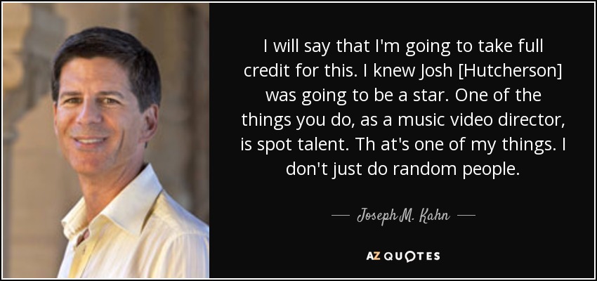 I will say that I'm going to take full credit for this. I knew Josh [Hutcherson] was going to be a star. One of the things you do, as a music video director, is spot talent. Th at's one of my things. I don't just do random people. - Joseph M. Kahn