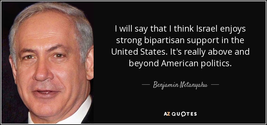 I will say that I think Israel enjoys strong bipartisan support in the United States. It's really above and beyond American politics. - Benjamin Netanyahu