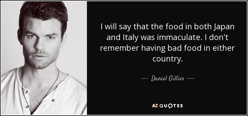 I will say that the food in both Japan and Italy was immaculate. I don't remember having bad food in either country. - Daniel Gillies
