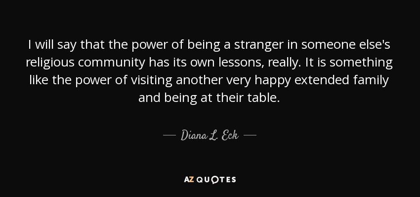 I will say that the power of being a stranger in someone else's religious community has its own lessons, really. It is something like the power of visiting another very happy extended family and being at their table. - Diana L. Eck