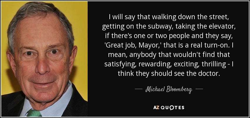 I will say that walking down the street, getting on the subway, taking the elevator, if there's one or two people and they say, 'Great job, Mayor,' that is a real turn-on. I mean, anybody that wouldn't find that satisfying, rewarding, exciting, thrilling - I think they should see the doctor. - Michael Bloomberg