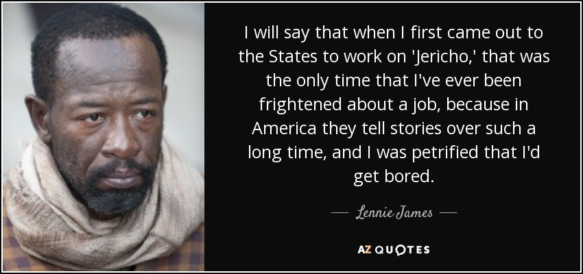 I will say that when I first came out to the States to work on 'Jericho,' that was the only time that I've ever been frightened about a job, because in America they tell stories over such a long time, and I was petrified that I'd get bored. - Lennie James