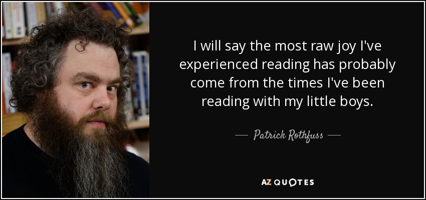 I will say the most raw joy I've experienced reading has probably come from the times I've been reading with my little boys. - Patrick Rothfuss