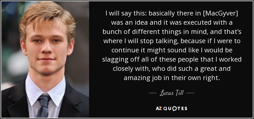 I will say this: basically there in [MacGyver] was an idea and it was executed with a bunch of different things in mind, and that's where I will stop talking, because if I were to continue it might sound like I would be slagging off all of these people that I worked closely with, who did such a great and amazing job in their own right. - Lucas Till