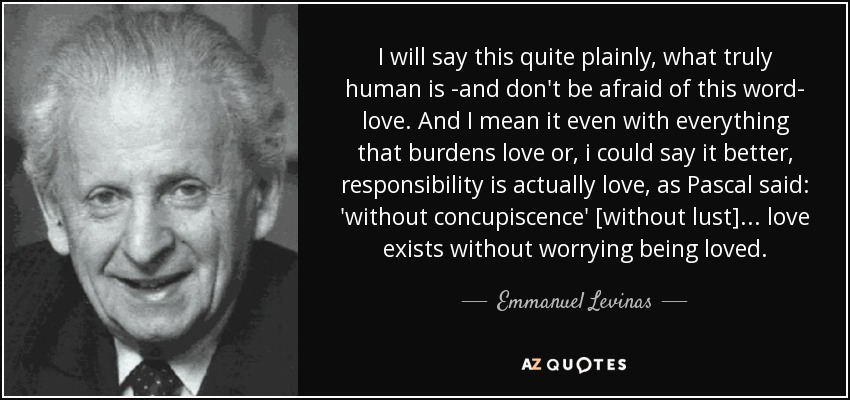 I will say this quite plainly, what truly human is -and don't be afraid of this word- love. And I mean it even with everything that burdens love or, i could say it better, responsibility is actually love, as Pascal said: 'without concupiscence' [without lust]... love exists without worrying being loved. - Emmanuel Levinas