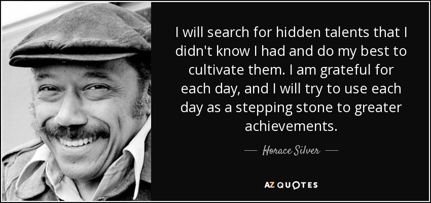 I will search for hidden talents that I didn't know I had and do my best to cultivate them. I am grateful for each day, and I will try to use each day as a stepping stone to greater achievements. - Horace Silver