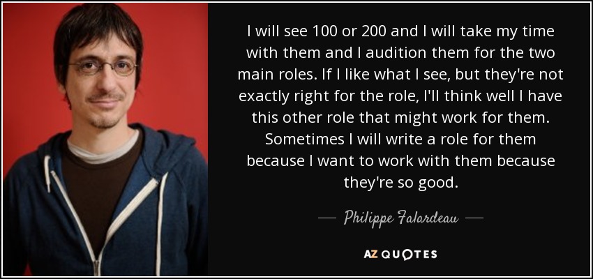 I will see 100 or 200 and I will take my time with them and I audition them for the two main roles. If I like what I see, but they're not exactly right for the role, I'll think well I have this other role that might work for them. Sometimes I will write a role for them because I want to work with them because they're so good. - Philippe Falardeau