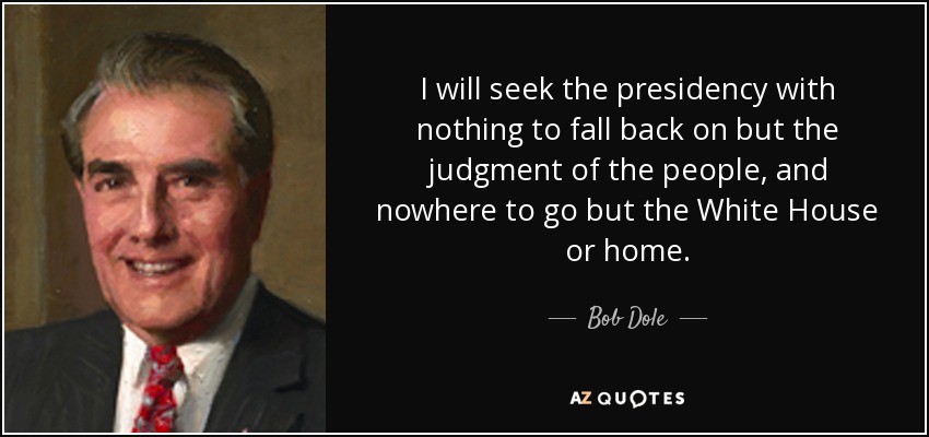 I will seek the presidency with nothing to fall back on but the judgment of the people, and nowhere to go but the White House or home. - Bob Dole