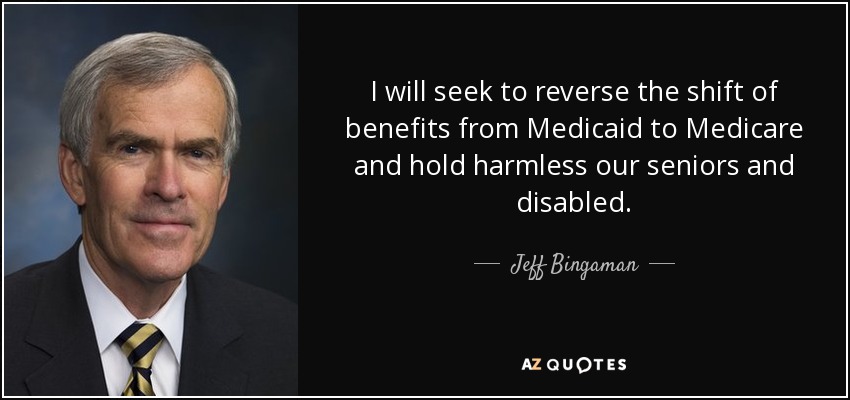 I will seek to reverse the shift of benefits from Medicaid to Medicare and hold harmless our seniors and disabled. - Jeff Bingaman