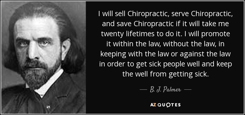 I will sell Chiropractic, serve Chiropractic, and save Chiropractic if it will take me twenty lifetimes to do it. I will promote it within the law, without the law, in keeping with the law or against the law in order to get sick people well and keep the well from getting sick. - B. J. Palmer
